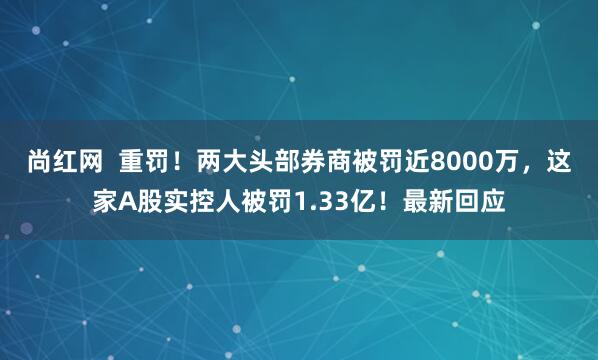 尚红网  重罚！两大头部券商被罚近8000万，这家A股实控人被罚1.33亿！最新回应