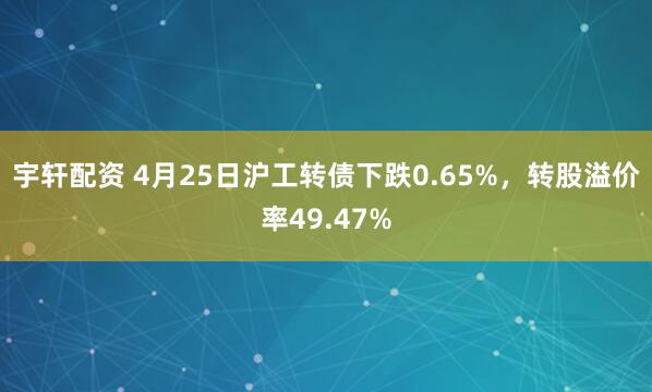 宇轩配资 4月25日沪工转债下跌0.65%，转股溢价率49.47%