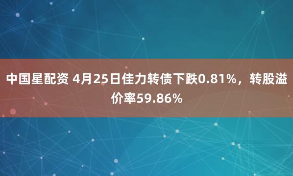 中国星配资 4月25日佳力转债下跌0.81%，转股溢价率59.86%