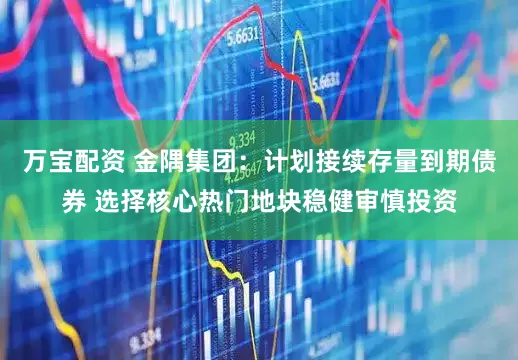 万宝配资 金隅集团：计划接续存量到期债券 选择核心热门地块稳健审慎投资