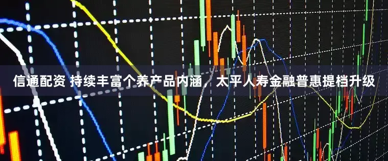 信通配资 持续丰富个养产品内涵，太平人寿金融普惠提档升级
