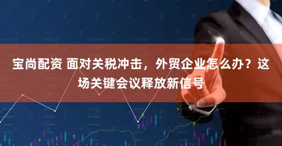 宝尚配资 面对关税冲击，外贸企业怎么办？这场关键会议释放新信号
