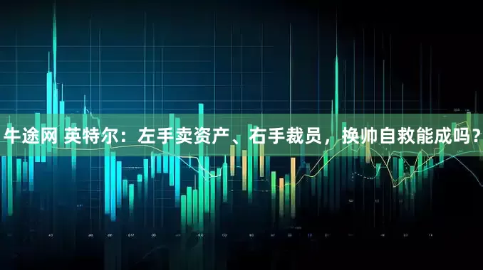 牛途网 英特尔：左手卖资产、右手裁员，换帅自救能成吗？
