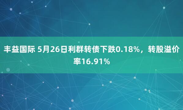 丰益国际 5月26日利群转债下跌0.18%，转股溢价率16.91%