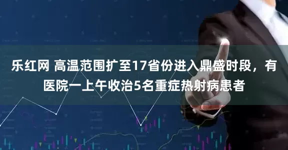 乐红网 高温范围扩至17省份进入鼎盛时段，有医院一上午收治5名重症热射病患者