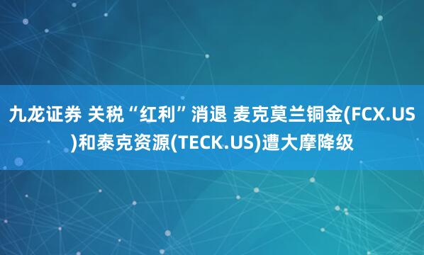 九龙证券 关税“红利”消退 麦克莫兰铜金(FCX.US)和泰克资源(TECK.US)遭大摩降级