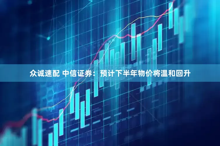 众诚速配 中信证券：预计下半年物价将温和回升