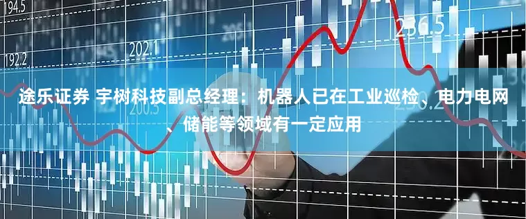途乐证券 宇树科技副总经理：机器人已在工业巡检、电力电网、储能等领域有一定应用
