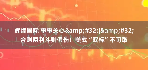 辉煌国际 事事关心 | 合则两利斗则俱伤！美式“双标”不可取