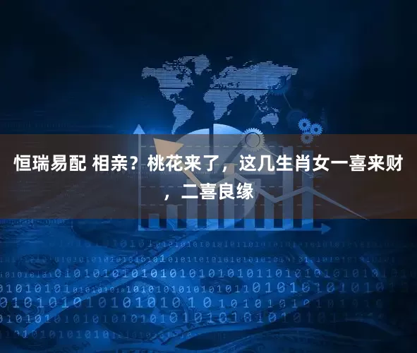 恒瑞易配 相亲？桃花来了，这几生肖女一喜来财，二喜良缘