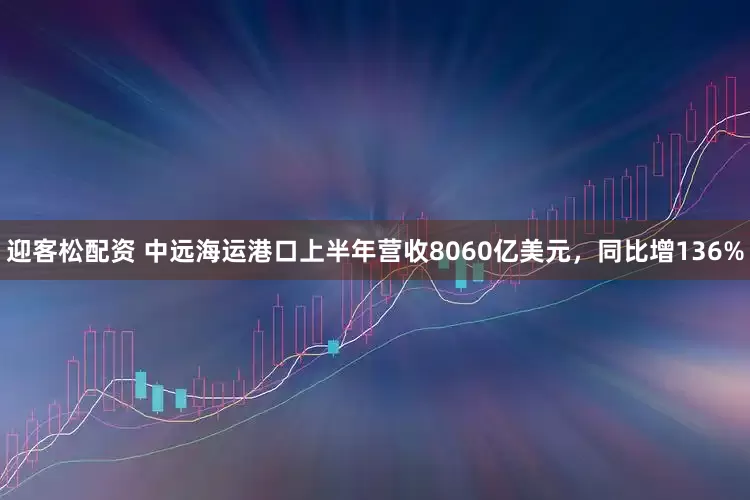 迎客松配资 中远海运港口上半年营收8060亿美元，同比增136%