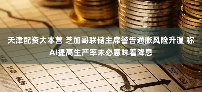 天津配资大本营 芝加哥联储主席警告通胀风险升温 称AI提高生产率未必意味着降息